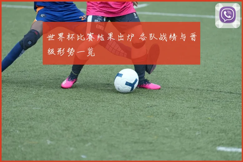 世界杯比赛结果出炉 各队战绩与晋级形势一览