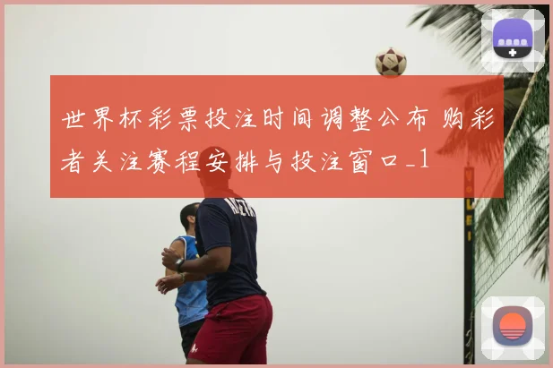 世界杯彩票投注时间调整公布 购彩者关注赛程安排与投注窗口_1
