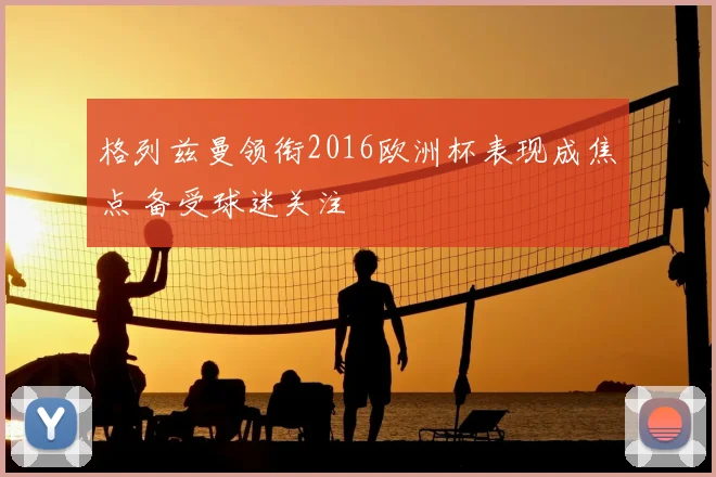格列兹曼领衔2016欧洲杯表现成焦点 备受球迷关注