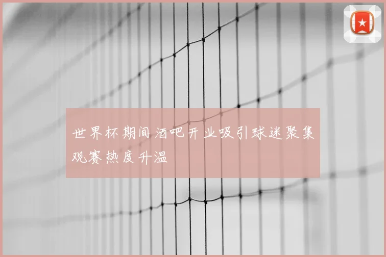 世界杯期间酒吧开业吸引球迷聚集观赛热度升温