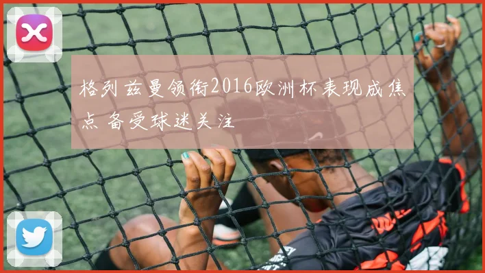 格列兹曼领衔2016欧洲杯表现成焦点 备受球迷关注