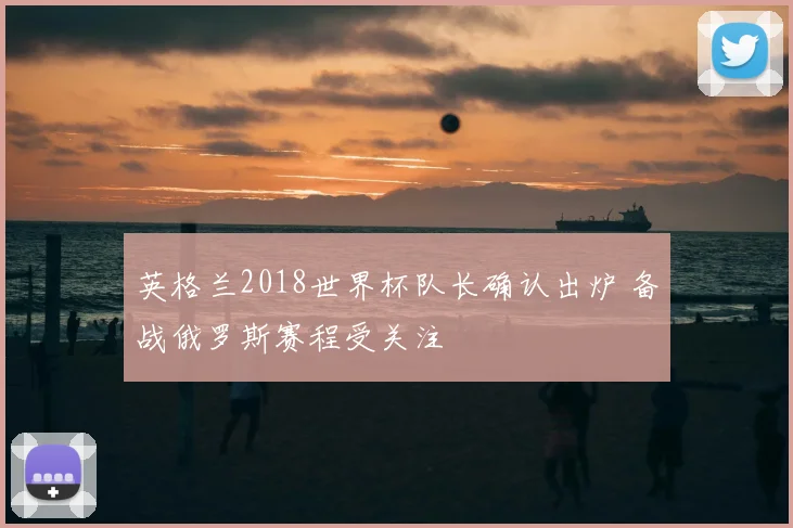 英格兰2018世界杯队长确认出炉 备战俄罗斯赛程受关注
