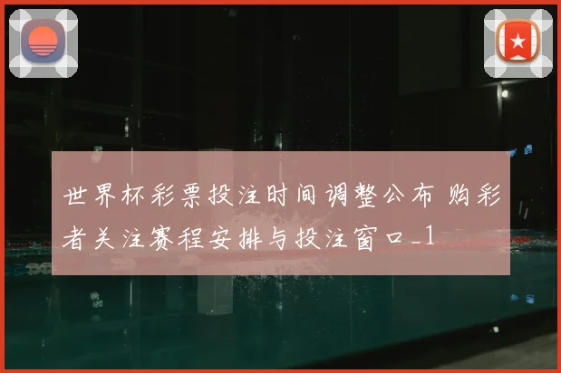世界杯彩票投注时间调整公布 购彩者关注赛程安排与投注窗口_1