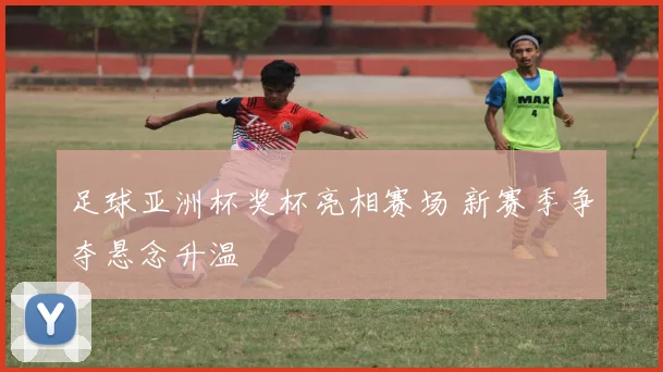 足球亚洲杯奖杯亮相赛场 新赛季争夺悬念升温