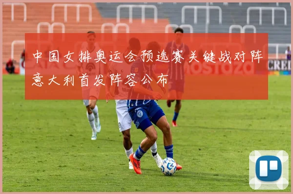 中国女排奥运会预选赛关键战对阵意大利首发阵容公布