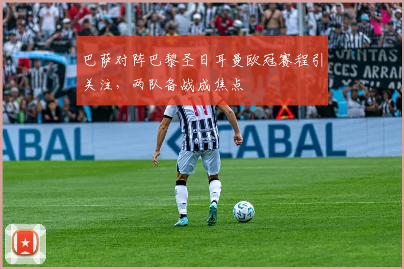 巴萨对阵巴黎圣日耳曼欧冠赛程引关注，两队备战成焦点