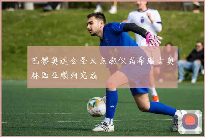 巴黎奥运会圣火点燃仪式希腊古奥林匹亚顺利完成