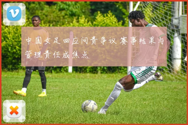 中国女足回应问责争议 赛事结果与管理责任成焦点