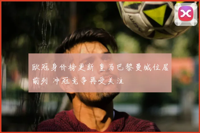 欧冠身价榜更新 皇马巴黎曼城位居前列 冲冠竞争再受关注