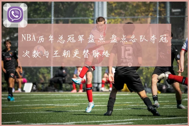 NBA历年总冠军盘点 盘点各队夺冠次数与王朝更替脉络