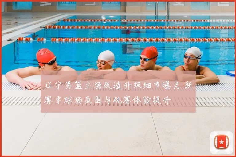 辽宁男篮主场改造升级细节曝光 新赛季球场氛围与观赛体验提升