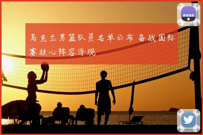 乌克兰男篮队员名单公布 备战国际赛核心阵容浮现