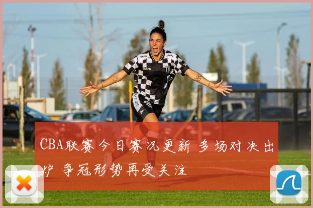 CBA联赛今日赛况更新 多场对决出炉 争冠形势再受关注