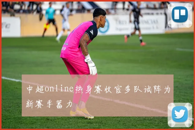 中超online热身赛收官多队试阵为新赛季蓄力