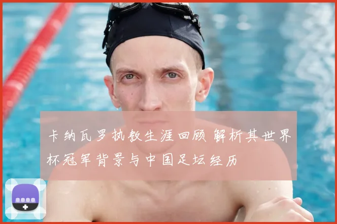 卡纳瓦罗执教生涯回顾 解析其世界杯冠军背景与中国足坛经历