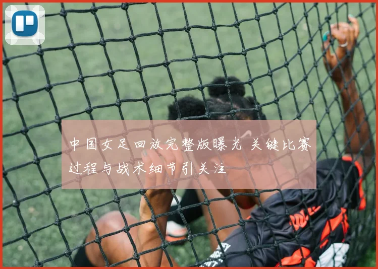 中国女足回放完整版曝光 关键比赛过程与战术细节引关注