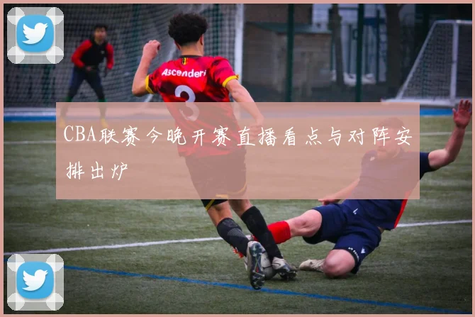 CBA联赛今晚开赛直播看点与对阵安排出炉
