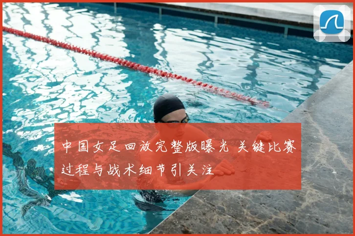 中国女足回放完整版曝光 关键比赛过程与战术细节引关注